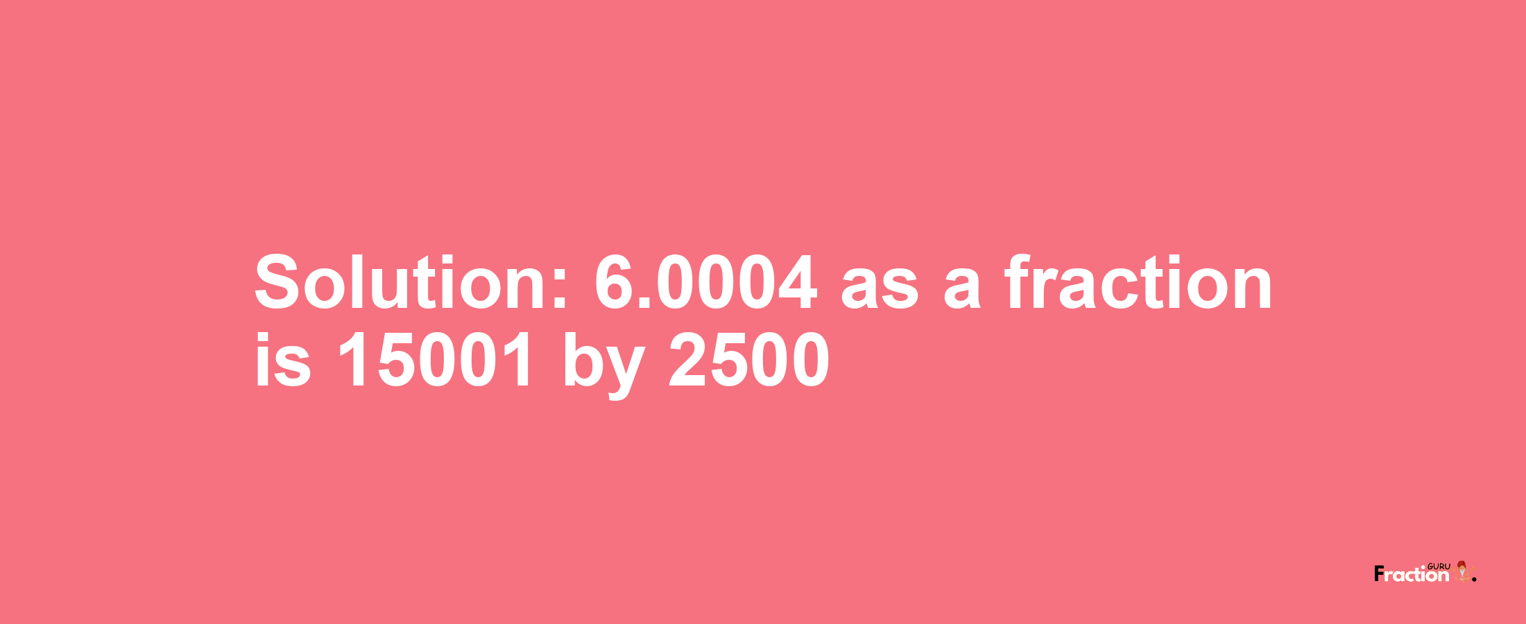 Solution:6.0004 as a fraction is 15001/2500